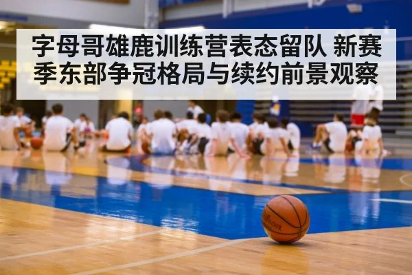 字母哥雄鹿训练营表态留队 新赛季东部争冠格局与续约前景观察